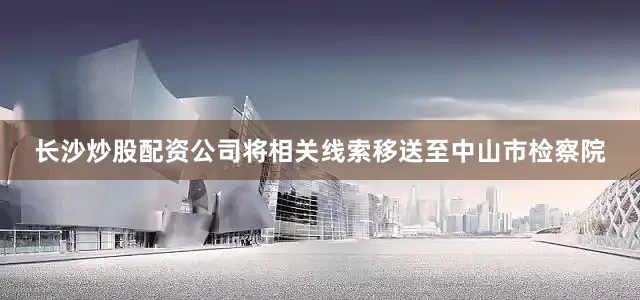 长沙炒股配资公司将相关线索移送至中山市检察院