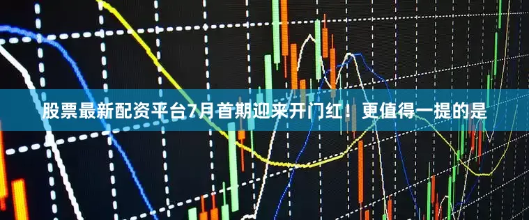 股票最新配资平台7月首期迎来开门红！更值得一提的是