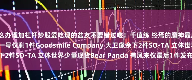 怎么办理加杠杆炒股爱吃现的盆友不要错过喽！千值练 终焉的魔神最后1件钢铁浪漫制造所 盖塔一号仅剩1件Goodsmile Company 大卫像余下2件SO-TA 立体世界少量现货Bear Panda 有凤来仪最后1件发布于：广东省