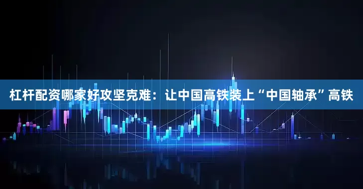 杠杆配资哪家好攻坚克难：让中国高铁装上“中国轴承”高铁
