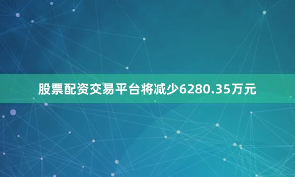 股票配资交易平台将减少6280.35万元