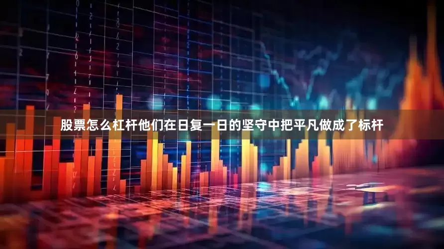 股票怎么杠杆他们在日复一日的坚守中把平凡做成了标杆