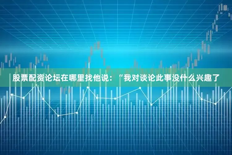 股票配资论坛在哪里找他说：“我对谈论此事没什么兴趣了