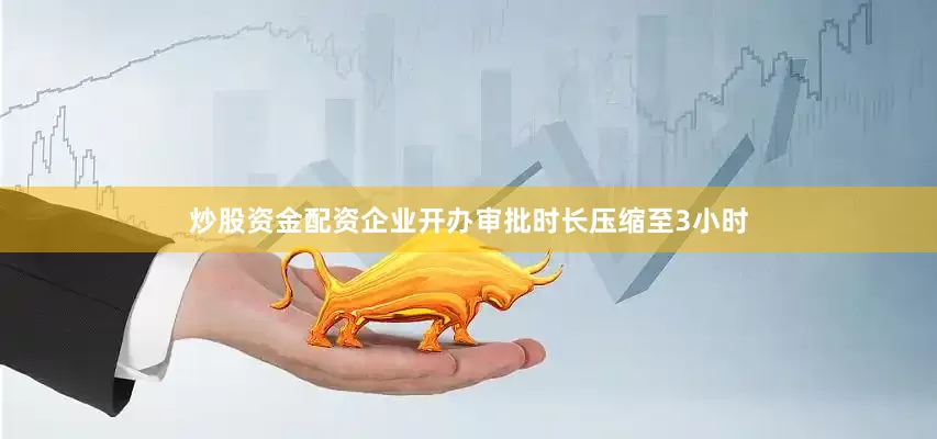 炒股资金配资企业开办审批时长压缩至3小时
