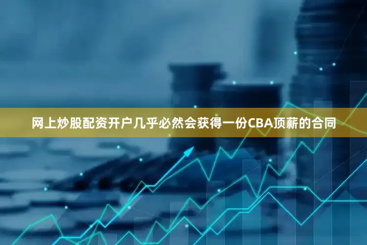 网上炒股配资开户几乎必然会获得一份CBA顶薪的合同