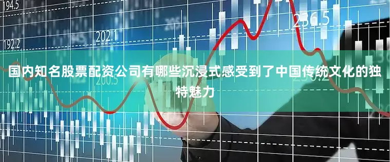 国内知名股票配资公司有哪些沉浸式感受到了中国传统文化的独特魅力