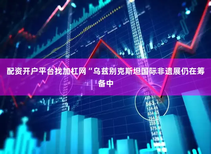 配资开户平台找加杠网“乌兹别克斯坦国际非遗展仍在筹备中