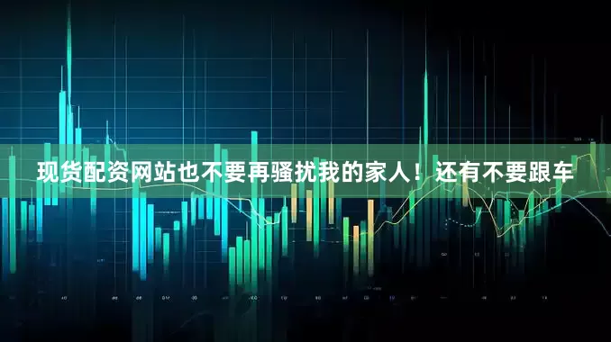 现货配资网站也不要再骚扰我的家人！还有不要跟车