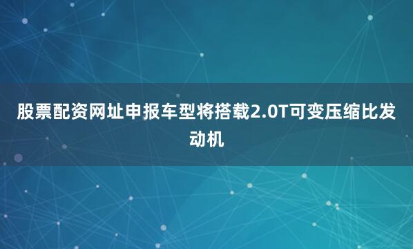 股票配资网址申报车型将搭载2.0T可变压缩比发动机