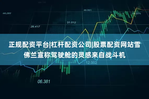 正规配资平台|杠杆配资公司|股票配资网站雪佛兰宣称驾驶舱的灵感来自战斗机