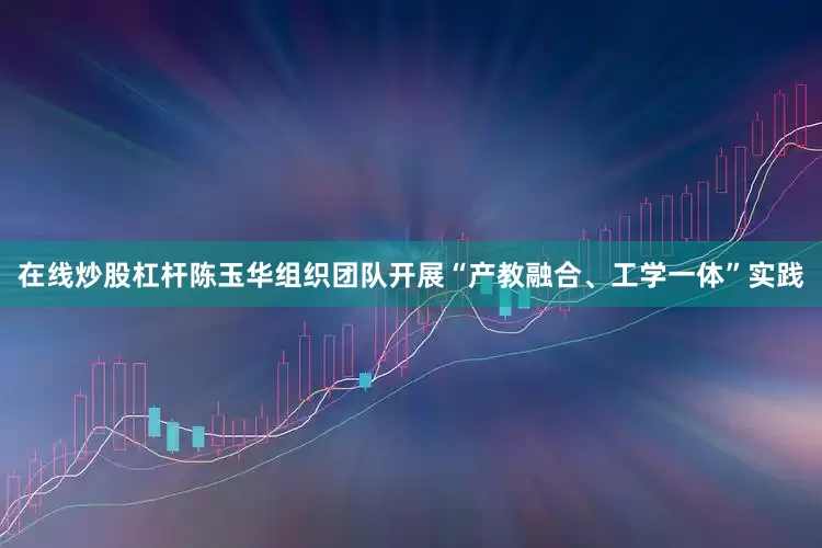 在线炒股杠杆陈玉华组织团队开展“产教融合、工学一体”实践