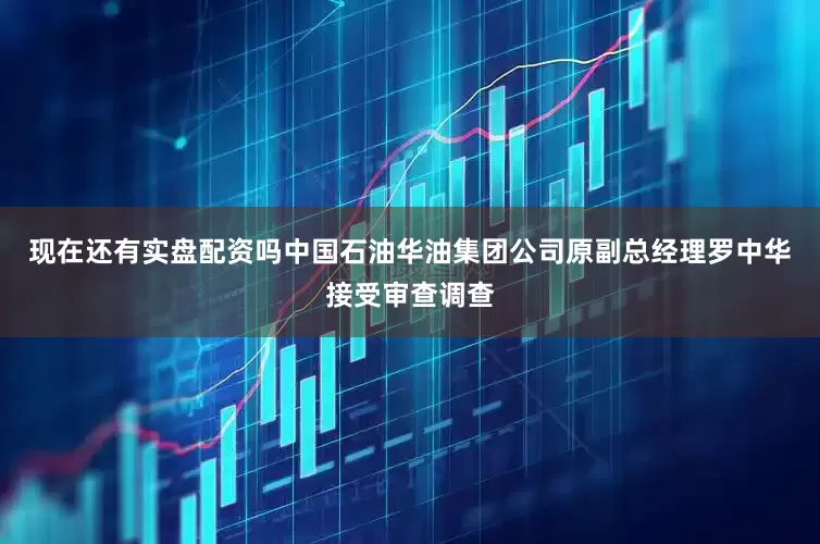 现在还有实盘配资吗中国石油华油集团公司原副总经理罗中华接受审查调查