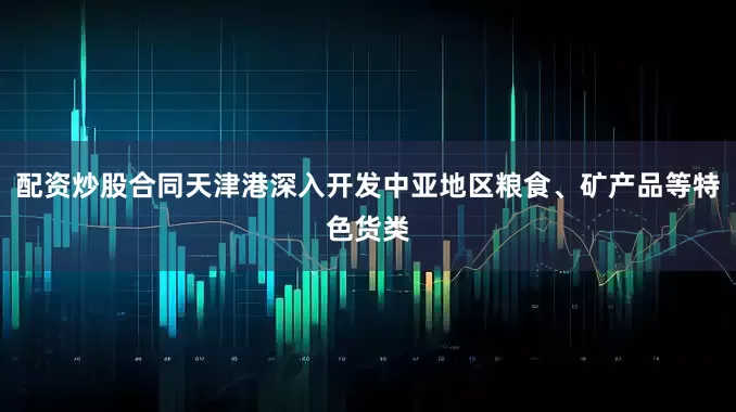 配资炒股合同天津港深入开发中亚地区粮食、矿产品等特色货类