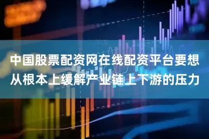 中国股票配资网在线配资平台要想从根本上缓解产业链上下游的压力