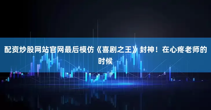配资炒股网站官网最后模仿《喜剧之王》封神！在心疼老师的时候